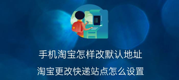 手机淘宝怎样改默认地址 淘宝更改快递站点怎么设置？